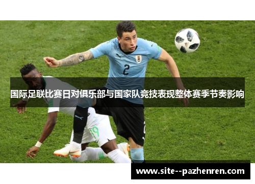 国际足联比赛日对俱乐部与国家队竞技表现整体赛季节奏影响
