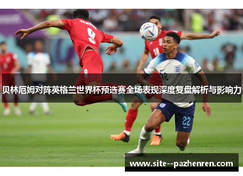 贝林厄姆对阵英格兰世界杯预选赛全场表现深度复盘解析与影响力 贝林厄姆对阵英格兰世界杯预选赛全场表现深度复盘解析与影响力