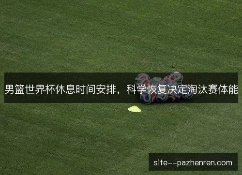 男篮世界杯休息时间安排，科学恢复决定淘汰赛体能