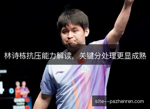 林诗栋抗压能力解读,关键分处理更显成熟 林诗栋抗压能力解读,关键分处理更显成熟